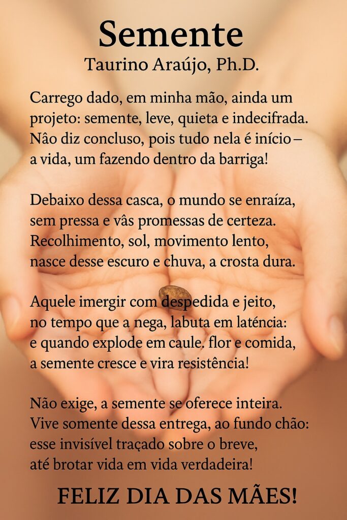 Semente
Taurino Araújo, Ph.D.
Carrego dado, em minha mão, ainda um projeto:
semente, leve, quieta e indecifrada.
Não diz concluso, pois tudo nela é início —
a vida, um fazendo dentro da barriga!
Debaixo dessa casca, o mundo se enraíza,
sem pressa e vãs promessas de certeza.
Recolhimento, sol, movimento lento,
nasce desse escuro e chuva, a crosta dura.
Aquele imergir com despedida e jeito,
no tempo que a nega, labuta em latência:
e quando explode em caule, flor e comida,
a semente cresce e vira resistência!

Não exige, a semente se oferece inteira.
Vive somente dessa entrega, ao fundo chão:
esse invisível traçado sobre o breve,
até brotar vida em vida verdadeira!
FELIZ DIA DAS MÃES!