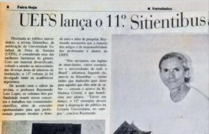 Raymundo Luiz Lopes e o legado da Sitientibus

Um registro publicado pelo jornal Feira Hoje em 25 de fevereiro de 1995 revela parte da importante contribuição do professor, escritor e poeta Raymundo Luiz Lopes para a história intelectual da Universidade Estadual de Feira de Santana.

A reportagem anunciava o lançamento da 11ª edição da ‘Sitientibus’, revista idealizada por Raymundo e publicada pela Uefs desde 1982. Já naquela época, o periódico era apresentado como uma das melhores publicações universitárias do gênero, reunindo trabalhos de diversas áreas do conhecimento.